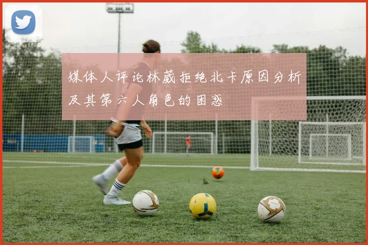 媒体人评论林葳拒绝北卡原因分析及其第六人角色的困惑
