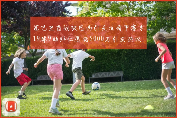 塞巴里首战破巴西引关注荷甲赛季19球9助拜仁愿花5000万引发热议