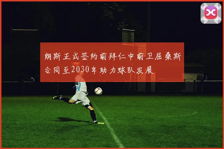 朗斯正式签约前拜仁中前卫屈桑斯合同至2030年助力球队发展