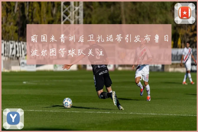 前国米青训后卫扎诺蒂引发布鲁日波尔图等球队关注