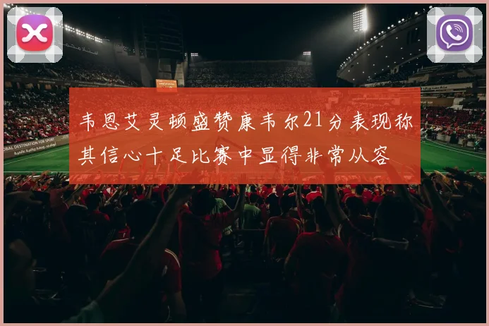 韦恩艾灵顿盛赞康韦尔21分表现称其信心十足比赛中显得非常从容