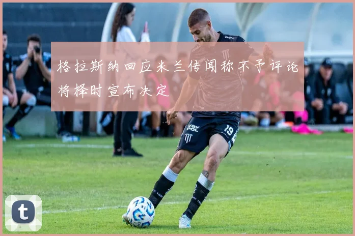 格拉斯纳回应米兰传闻称不予评论将择时宣布决定