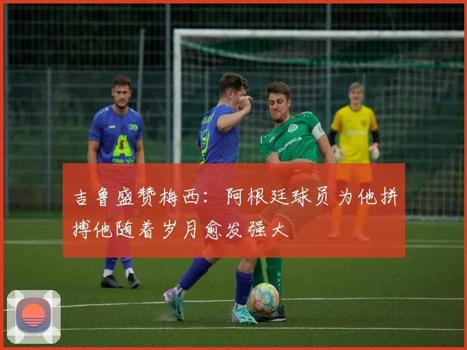 吉鲁盛赞梅西：阿根廷球员为他拼搏他随着岁月愈发强大