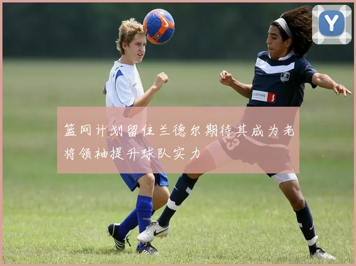 篮网计划留住兰德尔期待其成为老将领袖提升球队实力