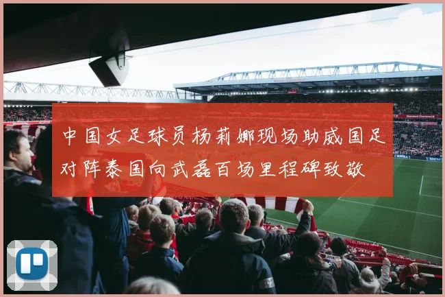 中国女足球员杨莉娜现场助威国足对阵泰国向武磊百场里程碑致敬