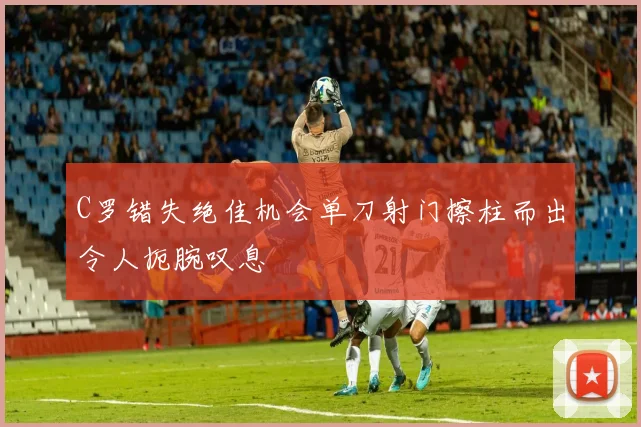 C罗错失绝佳机会单刀射门擦柱而出令人扼腕叹息
