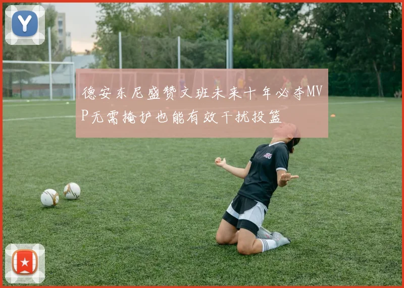 德安东尼盛赞文班未来十年必夺MVP无需掩护也能有效干扰投篮
