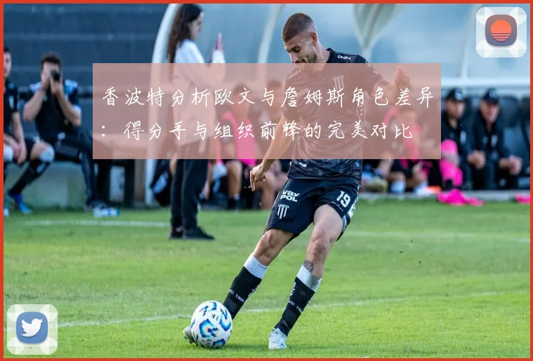 香波特分析欧文与詹姆斯角色差异：得分手与组织前锋的完美对比