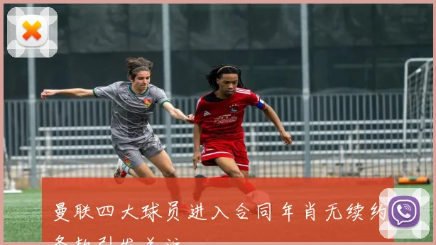 曼联四大球员进入合同年肖无续约条款引发关注