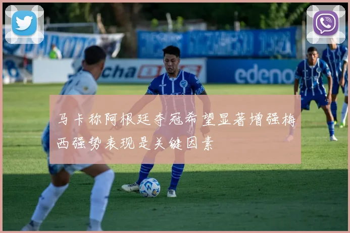 马卡称阿根廷夺冠希望显著增强梅西强势表现是关键因素
