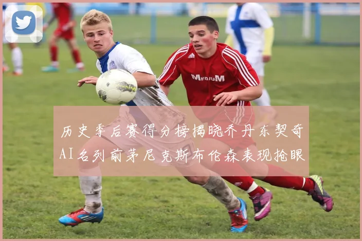 历史季后赛得分榜揭晓乔丹东契奇AI名列前茅尼克斯布伦森表现抢眼