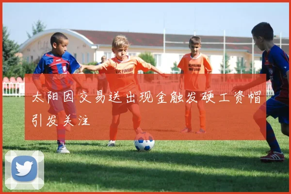 太阳因交易送出现金触发硬工资帽引发关注