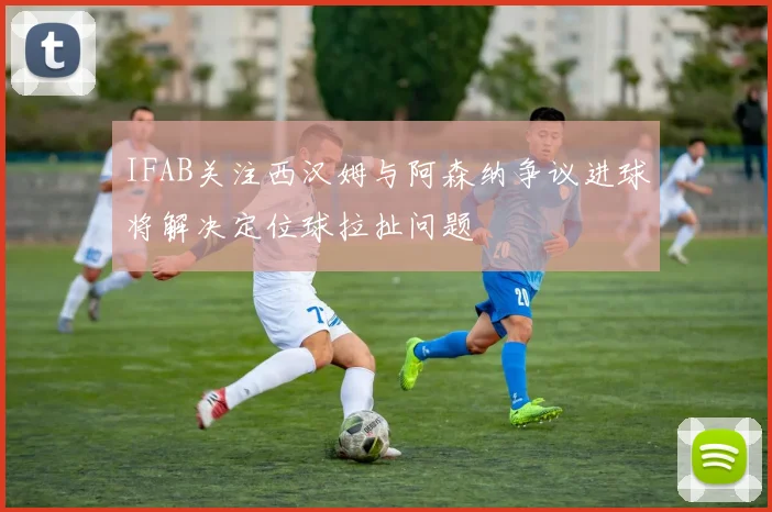 IFAB关注西汉姆与阿森纳争议进球将解决定位球拉扯问题