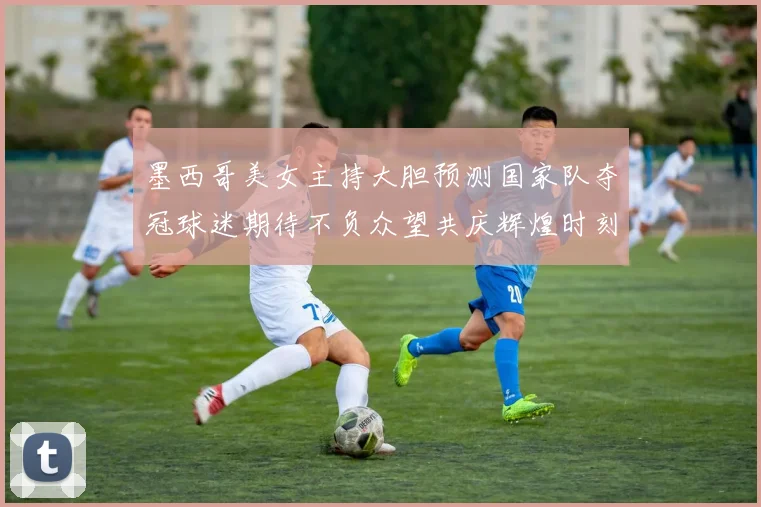 墨西哥美女主持大胆预测国家队夺冠球迷期待不负众望共庆辉煌时刻