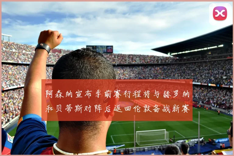 阿森纳宣布季前赛行程将与赫罗纳和贝蒂斯对阵后返回伦敦备战新赛季