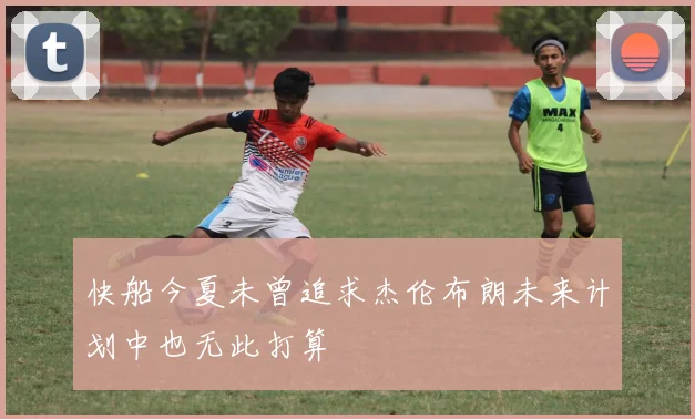 快船今夏未曾追求杰伦布朗未来计划中也无此打算