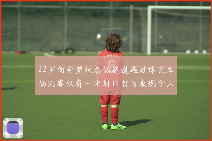 22岁向余望状态低迷遭遇进球荒本场比赛仅有一次射门打飞表现令人失望